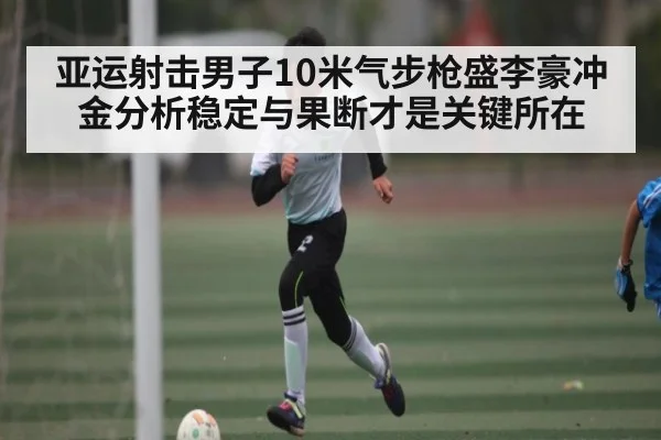 亚运射击男子10米气步枪盛李豪冲金分析稳定与果断才是关键所在