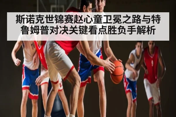 斯诺克世锦赛赵心童卫冕之路与特鲁姆普对决关键看点胜负手解析