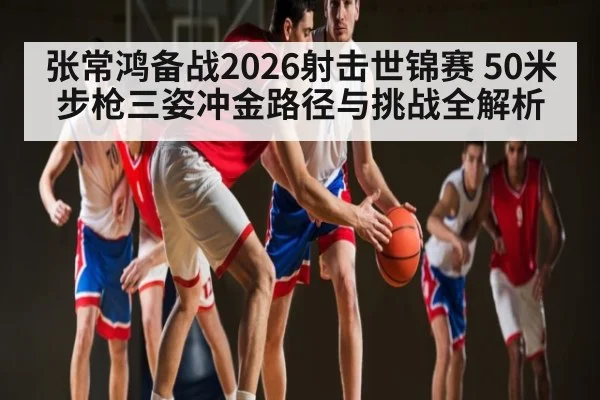 张常鸿备战2026射击世锦赛 50米步枪三姿冲金路径与挑战全解析