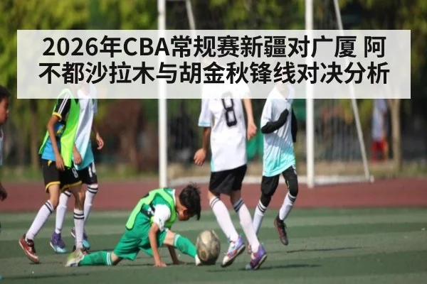 2026年CBA常规赛新疆对广厦 阿不都沙拉木与胡金秋锋线对决分析